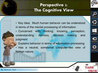Search
Share
Start
Devices
Settings
By Tanveer Altaf (Intellectual Property)
• Key Idea: Much human behavior can be understood
in terms of the mental processing of information
• Concerned with thinking, knowing, perception,
understanding, memory, decision making and
judgment
• Explains behavior in terms of information processing
• Has a neutral, somewhat computer-like view of
human nature.
Perspective 2:
The Cognitive View
 