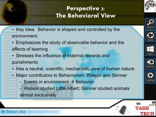 Search
Share
Start
Devices
Settings
By Tanveer Altaf (Intellectual Property)
• Key Idea: Behavior is shaped and controlled by the
environment.
• Emphasizes the study of observable behavior and the
effects of learning
• Stresses the influence of external rewards and
punishments
• Has a neutral, scientific, mechanistic view of human nature
• Major contributors to Behaviorism: Watson and Skinner
- Events in environment  Behavior
- Watson studied Little Albert; Skinner studied animals
almost exclusively
Perspective 3:
The Behavioral View
 