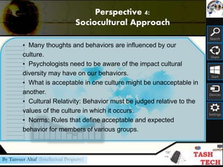 Search
Share
Start
Devices
Settings
By Tanveer Altaf (Intellectual Property)
• Many thoughts and behaviors are influenced by our
culture.
• Psychologists need to be aware of the impact cultural
diversity may have on our behaviors.
• What is acceptable in one culture might be unacceptable in
another.
• Cultural Relativity: Behavior must be judged relative to the
values of the culture in which it occurs.
• Norms: Rules that define acceptable and expected
behavior for members of various groups.
Perspective 4:
Sociocultural Approach
 