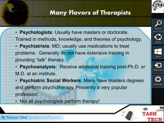 Search
Share
Start
Devices
Settings
By Tanveer Altaf (Intellectual Property)
• Psychologists: Usually have masters or doctorate.
Trained in methods, knowledge, and theories of psychology.
• Psychiatrists: MD; usually use medications to treat
problems. Generally do not have extensive training in
providing “talk” therapy.
• Psychoanalysts: Receive additional training post-Ph.D. or
M.D. at an institute.
• Psychiatric Social Workers: Many have masters degrees
and perform psychotherapy. Presently a very popular
profession.
• Not all psychologists perform therapy!
Many Flavors of Therapists
 