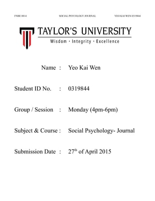 FNBE 0814 SOCIAL PSYCOLOGY JOURNAL YEO KAI WEN 0319844
Name : Yeo Kai Wen
Student ID No. : 0319844
Group / Session : Monday (4pm-6pm)
Subject & Course : Social Psychology- Journal
Submission Date : 27th
of April 2015
 