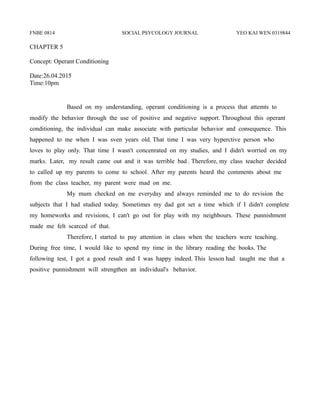 FNBE 0814 SOCIAL PSYCOLOGY JOURNAL YEO KAI WEN 0319844
CHAPTER 5
Concept: Operant Conditioning
Date:26.04.2015
Time:10pm
Based on my understanding, operant conditioning is a process that attemts to
modify the behavior through the use of positive and negative support. Throughout this operant
conditioning, the individual can make associate with particular behavior and consequence. This
happened to me when I was sven years old. That time I was very hyperctive person who
loves to play only. That time I wasn't concenrated on my studies, and I didn't worried on my
marks. Later, my result came out and it was terrible bad . Therefore, my class teacher decided
to called up my parents to come to school. After my parents heard the comments about me
from the class teacher, my parent were mad on me.
My mum checked on me everyday and always reminded me to do revision the
subjects that I had studied today. Sometimes my dad got set a time which if I didn't complete
my homeworks and revisions, I can't go out for play with my neighbours. These punnishment
made me felt scarced of that.
Therefore, I started to pay attention in class when the teachers were teaching.
During free time, I would like to spend my time in the library reading the books. The
following test, I got a good result and I was happy indeed. This lesson had taught me that a
positive punnishment will strengthen an individual's behavior.
 