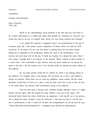 FNBE 0814 SOCIAL PSYCOLOGY JOURNAL YEO KAI WEN 0319844
CHAPTER 1
Concept : Social facilation
Date: 15.04.2015
Time: 1pm
Based on my understanding, social facilation is the idea that you will likely to
do a better performance in a simple task when other perople are watching you. However, you
would also tend to do less on complex tasks where you were being watched and evaluated.
I can related this situation , it happened when I was performanced in the age of
seventeen years old. I had joined a piano competition in Cheras which was held by UCSI
University. To be honest, I'm not very that talent in playing piano but my piano teacher
helped me to registered on the programme. Before the week of the performance, I was
nervous and can't sleep well all the day. It made me insomia. So I played the piano when I
can't asleep. I thought that it was because of the pressure. When I played to piano teacher in
a small room, I felt comfortable to play whereas when my piano teacher let me played the
piano at the hall, I felt the another way. I was shivered while I'm playing the piano infront of
the audience.
So, my piano teacher would like to comfort me while I was playing infront of
the audience. For example, when I was playing, she sat beside me so that I will tended to
release my pressure. When there was an event, my neighbour , piano teacher, and the center
authorities would like to invite me to play a song for their event. This is due to they did this
to me could reduce my pressure when performance facing to the audience.
Until the day came, I became more confident enough although I knew it I might
became nervous again while I'm played the songs. Before I went up to the stage, I felt
motivated when I heard the cheers which were my supporters. I told myself, not to be nervous,
not to played the notes wrongly. I must be motivated. I had tried my best to win the best
top 10 performancer so that I would not let them felt dissapointed on me. As the proverb says,
'' Heaven help those who help themselves''. I managed to get the best ten performancers.
 