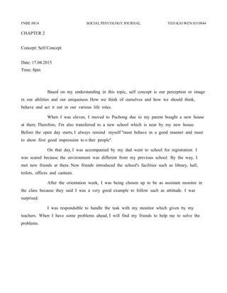 FNBE 0814 SOCIAL PSYCOLOGY JOURNAL YEO KAI WEN 0319844
CHAPTER 2
Concept: Self Concept
Date: 17.04.2015
Time: 8pm
Based on my understanding in this topic, self concept is our perception or image
in our abilities and our uniqueness. How we think of ourselves and how we should think,
behave and act it out in our various life roles.
When I was eleven, I moved to Puchong due to my parent bought a new house
at there. Therefore, I'm also transferred to a new school which is near by my new house.
Before the open day starts, I always remind myself ''must behave in a good manner and must
to show first good impression to o ther people''.
On that day, I was accompanied by my dad went to school for registration. I
was scared because the environment was different from my previous school. By the way, I
met new friends at there. New friends introduced the school's facilities such as library, hall,
toilets, offices and canteen.
After the orientation week, I was being chosen up to be as assistant monitor in
the class because they said I was a very good example to follow such as attittude. I was
surprised.
I was respondsible to handle the task with my monitor which given by my
teachers. When I have some problems ahead, I will find my friends to help me to solve the
problems.
 