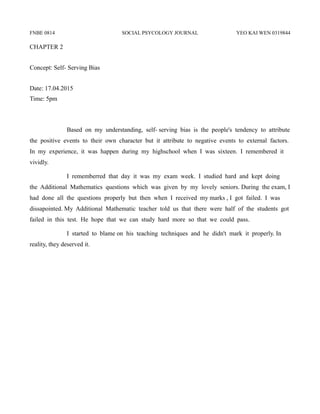 FNBE 0814 SOCIAL PSYCOLOGY JOURNAL YEO KAI WEN 0319844
CHAPTER 2
Concept: Self- Serving Bias
Date: 17.04.2015
Time: 5pm
Based on my understanding, self- serving bias is the people's tendency to attribute
the positive events to their own character but it attribute to negative events to external factors.
In my experience, it was happen during my highschool when I was sixteen. I remembered it
vividly.
I rememberred that day it was my exam week. I studied hard and kept doing
the Additional Mathematics questions which was given by my lovely seniors. During the exam, I
had done all the questions properly but then when I received my marks , I got failed. I was
dissapointed. My Additional Mathematic teacher told us that there were half of the students got
failed in this test. He hope that we can study hard more so that we could pass.
I started to blame on his teaching techniques and he didn't mark it properly. In
reality, they deserved it.
 