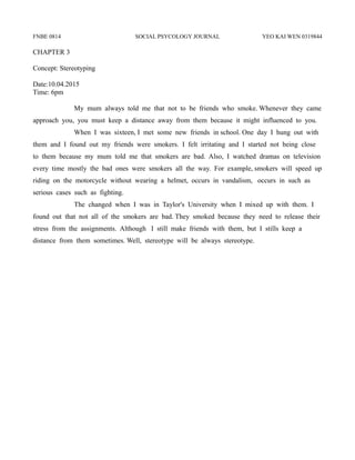 FNBE 0814 SOCIAL PSYCOLOGY JOURNAL YEO KAI WEN 0319844
CHAPTER 3
Concept: Stereotyping
Date:10.04.2015
Time: 6pm
My mum always told me that not to be friends who smoke. Whenever they came
approach you, you must keep a distance away from them because it might influenced to you.
When I was sixteen, I met some new friends in school. One day I hung out with
them and I found out my friends were smokers. I felt irritating and I started not being close
to them because my mum told me that smokers are bad. Also, I watched dramas on television
every time mostly the bad ones were smokers all the way. For example, smokers will speed up
riding on the motorcycle without wearing a helmet, occurs in vandalism, occurs in such as
serious cases such as fighting.
The changed when I was in Taylor's University when I mixed up with them. I
found out that not all of the smokers are bad. They smoked because they need to release their
stress from the assignments. Although I still make friends with them, but I stills keep a
distance from them sometimes. Well, stereotype will be always stereotype.
 