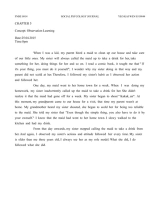 FNBE 0814 SOCIAL PSYCOLOGY JOURNAL YEO KAI WEN 0319844
CHAPTER 5
Concept: Observation Learning
Date:25.04.2015
Time:8pm
When I was a kid, my parent hired a maid to clean up our house and take care
of our little ones. My sister will always called the maid up to take a drink for her, take
something for her, doing things for her and so on. I read a comic book, it tought me that '' If
it's your thing, you must do it yourself'', I wonder why my sister doing in that way and my
parent did not scold at her. Therefore, I followed my sister's habit as I observed her action
and followed her.
One day, my maid went to her home town for a week. When I was doing my
homework, my sister inadvertently called up the maid to take a drink for her. She didn't
realize it that the maid had gone off for a week. My sister began to shout '' Kakak, air''. At
this moment, my grandparent came to our house for a visit, that time my parent wasn't at
home. My grandmother heard my sister shouted, she began to scold her for being too reliable
to the maid. She told my sister that ''Even though the simple thing, you also have to do it by
your ownself.'' I know that the maid had went to her home town. I slowy walked to the
kitchen and had my drink.
From that day onwards, my sister stopped calling the maid to take a drink from
her. And again, I observed my sister's actions and attitude followed her every time. My sister
is older than me three years old, I always see her as my role model. What she did, I do
followed what she did.
 