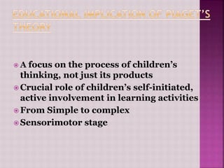  A focus on the process of children’s
thinking, not just its products
 Crucial role of children’s self-initiated,
active involvement in learning activities
 From Simple to complex
 Sensorimotor stage
 