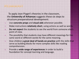 To apply Jean Piaget’s theories in the classroom,
the University of Arkansas suggests these six steps to
structure preoperational development:
1. Use concrete props and visual aids whenever possible.
2. Make instructions relatively short, using actions as well as words.
3. Do not expect the students to see the world from someone else’s
point of view.
4. The possibility that students may have different meanings for the
same word or different words for the same meaning.
5. Give children a great deal of hands-on practice with the skills that
serve as building blocks for more complex skills like reading
comprehension.
6. Provide a wide range of experiences in order to build a
foundation for concept learning and language.
 