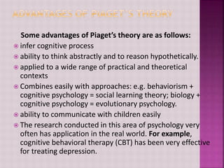 Some advantages of Piaget’s theory are as follows:
 infer cognitive process
 ability to think abstractly and to reason hypothetically.
 applied to a wide range of practical and theoretical
contexts
 Combines easily with approaches: e.g. behaviorism +
cognitive psychology = social learning theory; biology +
cognitive psychology = evolutionary psychology.
 ability to communicate with children easily
 The research conducted in this area of psychology very
often has application in the real world. For example,
cognitive behavioral therapy (CBT) has been very effective
for treating depression.
 