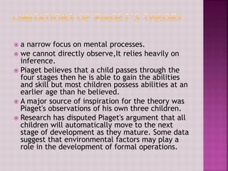  a narrow focus on mental processes.
 we cannot directly observe,It relies heavily on
inference.
 Piaget believes that a child passes through the
four stages then he is able to gain the abilities
and skill but most children possess abilities at an
earlier age than he believed.
 A major source of inspiration for the theory was
Piaget's observations of his own three children.
 Research has disputed Piaget's argument that all
children will automatically move to the next
stage of development as they mature. Some data
suggest that environmental factors may play a
role in the development of formal operations.
 