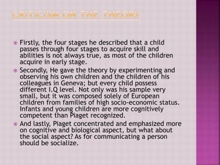 Firstly, the four stages he described that a child
passes through four stages to acquire skill and
abilities is not always true, as most of the children
acquire in early stage.
 Secondly, He gave the theory by experimenting and
observing his own children and the children of his
colleagues in Geneva; but every child possess
different I.Q level. Not only was his sample very
small, but it was composed solely of European
children from families of high socio-economic status.
Infants and young children are more cognitively
competent than Piaget recognized.
 And lastly, Piaget concentrated and emphasized more
on cognitive and biological aspect, but what about
the social aspect? As for communicating a person
should be socialize.
 