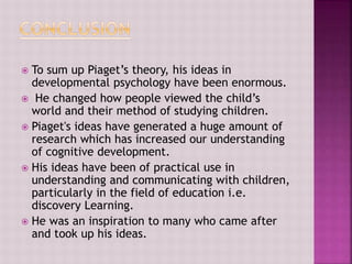  To sum up Piaget’s theory, his ideas in
developmental psychology have been enormous.
 He changed how people viewed the child’s
world and their method of studying children.
 Piaget's ideas have generated a huge amount of
research which has increased our understanding
of cognitive development.
 His ideas have been of practical use in
understanding and communicating with children,
particularly in the field of education i.e.
discovery Learning.
 He was an inspiration to many who came after
and took up his ideas.
 