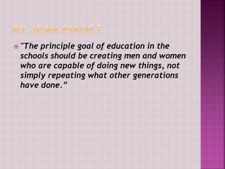  "The principle goal of education in the
schools should be creating men and women
who are capable of doing new things, not
simply repeating what other generations
have done.”
 