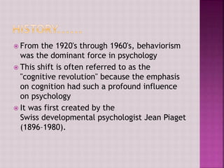  From the 1920's through 1960's, behaviorism
was the dominant force in psychology
 This shift is often referred to as the
"cognitive revolution" because the emphasis
on cognition had such a profound influence
on psychology
 It was first created by the
Swiss developmental psychologist Jean Piaget
(1896–1980).
 