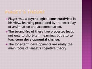  Piaget was a psychological constructivist: in
his view, learning proceeded by the interplay
of assimilation and accommodation.
 The to-and-fro of these two processes leads
not only to short-term learning, but also to
long-term developmental change.
 The long-term developments are really the
main focus of Piaget’s cognitive theory.
 