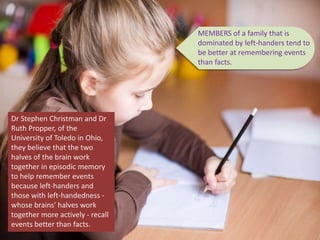 MEMBERS of a family that is
dominated by left-handers tend to
be better at remembering events
than facts.
Dr Stephen Christman and Dr
Ruth Propper, of the
University of Toledo in Ohio,
they believe that the two
halves of the brain work
together in episodic memory
to help remember events
because left-handers and
those with left-handedness -
whose brains' halves work
together more actively - recall
events better than facts.
 