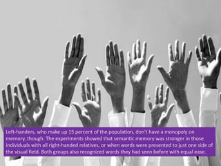 Left-handers, who make up 15 percent of the population, don't have a monopoly on
memory, though. The experiments showed that semantic memory was stronger in those
individuals with all right-handed relatives, or when words were presented to just one side of
the visual field. Both groups also recognized words they had seen before with equal ease.
 