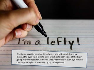 Christman says it's possible to induce ersatz left-handedness by
moving the eyes from side to side, which gets both sides of the brain
going. His own research indicates that 30 seconds of such eye motion
can improve episodic memory by up to 50 percent.
 