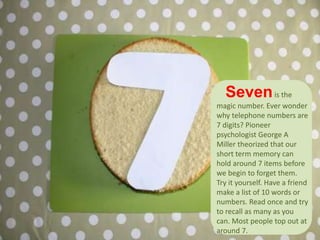 Sevenis the
magic number. Ever wonder
why telephone numbers are
7 digits? Pioneer
psychologist George A
Miller theorized that our
short term memory can
hold around 7 items before
we begin to forget them.
Try it yourself. Have a friend
make a list of 10 words or
numbers. Read once and try
to recall as many as you
can. Most people top out at
around 7.
 