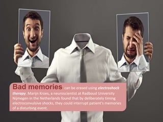 Bad memories can be erased using electroshock
therapy. Marijn Kroes, a neuroscientist at Radboud University
Nijmegen in the Netherlands found that by deliberately timing
electroconvulsive shocks, they could interrupt patient's memories
of a disturbing event.
 