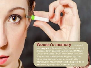 Women's memoryis enhanced
by a deep voice. Researchers from the University of
Aberdeen King's College in Scotland and McMaster
University in Canada found that women were able
to recall more information when given by a man
with a deep baritone versus a man with a high-
pitched voice. Male memories did not appear to be
influenced by the pitch of a female's voice.
 