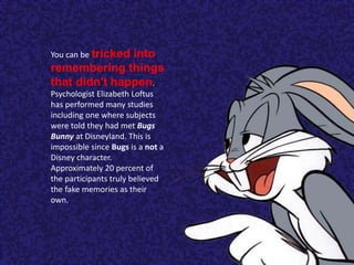 You can be tricked into
remembering things
that didn't happen.
Psychologist Elizabeth Loftus
has performed many studies
including one where subjects
were told they had met Bugs
Bunny at Disneyland. This is
impossible since Bugs is a not a
Disney character.
Approximately 20 percent of
the participants truly believed
the fake memories as their
own.
 