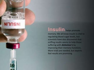 Insulin helps promote
memory. We all know insulin is vital to
regulating blood sugar levels, but
scientists have also discovered that
sniffing insulin seems to help those
suffering with Alzheimer's by
improving their memory functions.
More trials are needed, but experts
feel results are promising.
 