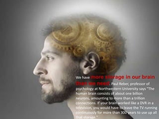 We have more storage in our brain
than we need. Paul Reber, professor of
psychology at Northwestern University says "The
human brain consists of about one billion
neurons, amounting to more than a trillion
connections. If your brain worked like a DVR in a
television, you would have to leave the TV running
continuously for more than 300 years to use up all
that storage."
 