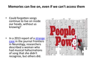 Memories can live on, even if we can't
access them
• Could forgotten songs
continue to live on inside
our heads, without us
knowing?
• In a 2013 report of a strange
case in the journal Frontiers
in Neurology, researchers
described a woman who
had musical hallucinations
of song that she didn't
recognize, but others did.
 