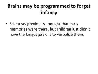 Brains may be programmed to forget
infancy
Scientists
previously
thought that
early
memories
were there,
but children
just didn't
have the
language skills
to verbalize
them.
 