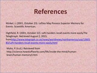 References
Minkel, J. (2001, October 23). Lefties May Possess Superior Memory for
Events. Scientific American.
Highfield, R. (2001, October 22). Left-handers recall events more easily.The
Teleghraph. Retrieved August 2, 2015,
fromhttp://www.telegraph.co.uk/news/worldnews/northamerica/usa/13601
83/Left-handers-recall-events-more-easily.html
Mohs, P. (n.d.). Retrieved from
http://science.howstuffworks.com/life/inside-the-mind/human-
brain/human-memory3.htm
 