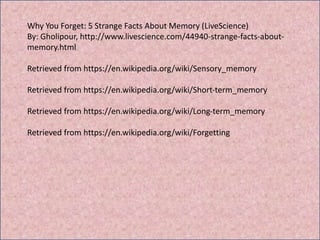 Why You Forget: 5 Strange Facts About Memory (LiveScience)
By: Gholipour, http://www.livescience.com/44940-strange-facts-about-
memory.html
Retrieved from https://en.wikipedia.org/wiki/Sensory_memory
Retrieved from https://en.wikipedia.org/wiki/Short-term_memory
Retrieved from https://en.wikipedia.org/wiki/Long-term_memory
Retrieved from https://en.wikipedia.org/wiki/Forgetting
 