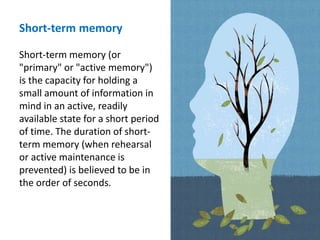 Short-term memory
Short-term memory (or
"primary" or "active memory")
is the capacity for holding a
small amount of information in
mind in an active, readily
available state for a short period
of time. The duration of short-
term memory (when rehearsal
or active maintenance is
prevented) is believed to be in
the order of seconds.
 