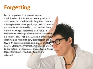 Forgetting
Forgetting refers to apparent loss or
modification of information already encoded
and stored in an individual's long term memory.
It is a spontaneous or gradual process in which
old memories are unable to be recalled from
memory storage. Forgetting also helps to
reconcile the storage of new information with
old knowledge. Problems with remembering,
learning and retaining new information are a
few of the most common complaints of older
adults. Memory performance is usually related
to the active functioning of three stages. These
three stages are encoding, storage and
retrieval.
 