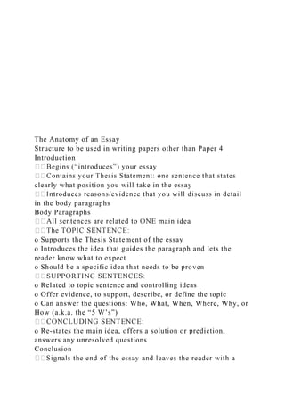 The Anatomy of an Essay
Structure to be used in writing papers other than Paper 4
Introduction
�
�
clearly what position you will take in the essay
�
in the body paragraphs
Body Paragraphs
�
�
o Supports the Thesis Statement of the essay
o Introduces the idea that guides the paragraph and lets the
reader know what to expect
o Should be a specific idea that needs to be proven
�
o Related to topic sentence and controlling ideas
o Offer evidence, to support, describe, or define the topic
o Can answer the questions: Who, What, When, Where, Why, or
How (a.k.a. the “5 W’s”)
�
o Re-states the main idea, offers a solution or prediction,
answers any unresolved questions
Conclusion
�
 