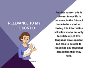 RELEVANCE TO MY
LIFE CONT’D
Another reason this is
relevant to my life is
because, in the future, I
hope to be a mother.
Having this information
will allow me to not only
facilitate my child’s
language development
but also to be able to
recognize any language
disabilities they may
have.
Image 14
 