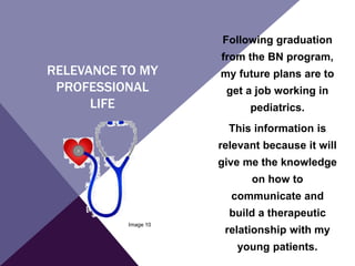 RELEVANCE TO MY
PROFESSIONAL
LIFE
Following graduation
from the BN program,
my future plans are to
get a job working in
pediatrics.
This information is
relevant because it will
give me the knowledge
on how to
communicate and
build a therapeutic
relationship with my
young patients.
Image 10
 