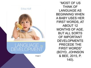 “MOST OF US
THINK OF
LANGUAGE AS
BEGINNING WHEN
A BABY USES HER
FIRST WORDS, AT
ABOUT 12
MONTHS OF AGE.
BUT ALL SORTS
OF IMPORTANT
DEVELOPMENTS
PRECEDE THE
FIRST WORDS”
(BOYD, JOHNSON
& BEE, 2015, P.
140).
Image 2
 