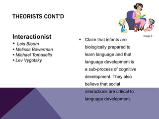 Interactionist
 Lois Bloom
 Melissa Bowerman
 Michael Tomasello
 Lev Vygotsky
 Claim that infants are
biologically prepared to
learn language and that
language development is
a sub-process of cognitive
development. They also
believe that social
interactions are critical to
language development.
THEORISTS CONT’D
Image 3
 