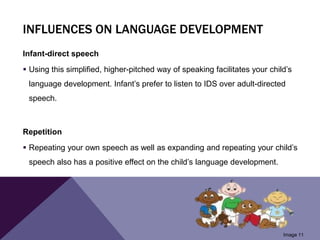 INFLUENCES ON LANGUAGE DEVELOPMENT
Infant-direct speech
 Using this simplified, higher-pitched way of speaking facilitates your child’s
language development. Infant’s prefer to listen to IDS over adult-directed
speech.
Repetition
 Repeating your own speech as well as expanding and repeating your child’s
speech also has a positive effect on the child’s language development.
Image 11
 