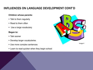 INFLUENCES ON LANGUAGE DEVELOPMENT CONT’D
Children whose parents:
 Talk to them regularly
 Read to them often
 Use a large vocabulary
Began to:
 Talk sooner
 Develop larger vocabularies
 Use more complex sentences
 Learn to read quicker when they begin school
Image 4
 