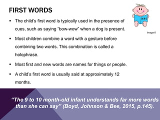 FIRST WORDS
 The child’s first word is typically used in the presence of
cues, such as saying “bow-wow” when a dog is present.
 Most children combine a word with a gesture before
combining two words. This combination is called a
holophrase.
 Most first and new words are names for things or people.
 A child’s first word is usually said at approximately 12
months.
Image 6
“The 9 to 10 month-old infant understands far more words
than she can say” (Boyd, Johnson & Bee, 2015, p.145).
 