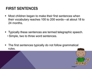 FIRST SENTENCES
 Most children began to make their first sentences when
their vocabulary reaches 100 to 200 words—at about 18 to
24 months.
 Typically these sentences are termed telegraphic speech.
• Simple, two to three word sentences.
 The first sentences typically do not follow grammatical
rules.
Image 7
 
