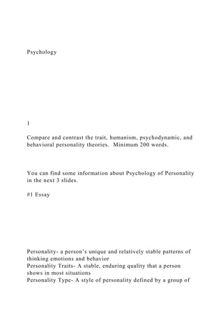 Psychology
1
Compare and contrast the trait, humanism, psychodynamic, and
behavioral personality theories. Minimum 200 words.
You can find some information about Psychology of Personality
in the next 3 slides.
#1 Essay
Personality- a person’s unique and relatively stable patterns of
thinking emotions and behavior
Personality Traits- A stable, enduring quality that a person
shows in most situations
Personality Type- A style of personality defined by a group of
 