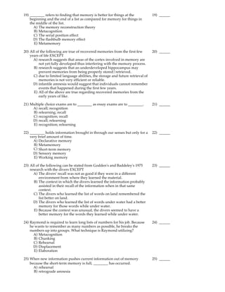 19) ________ refers to finding that memory is better for things at the            19) ______
    beginning and the end of a list as compared for memory for things in
    the middle of the list.
      A) The memory reconstruction theory
       B) Metacognition
      C) The serial position effect
      D) The flashbulb memory effect
       E) Metamemory

20) All of the following are true of recovered memories from the first few        20) ______
    years of life EXCEPT
      A) research suggests that areas of the cortex involved in memory are
          not yet fully developed thus interfering with the memory process.
      B) research suggests that an underdeveloped hippocampus may
          prevent memories from being properly stored/retrieved.
      C) due to limited language abilities, the storage and future retrieval of
          memories is not very efficient or reliable.
      D) infantile amnesia would suggest that individuals cannot remember
          events that happened during the first few years.
      E) All of the above are true regarding recovered memories from the
          early years of like.

21) Multiple choice exams are to ________ as essay exams are to ________.         21) ______
     A) recall; recognition
     B) relearning; recall
     C) recognition; recall
     D) recall; relearning
     E) recognition; relearning

22) ________ holds information brought in through our senses but only for a       22) ______
    very brief amount of time.
      A) Declarative memory
      B) Metamemory
      C) Short-term memory
      D) Sensory memory
      E) Working memory

23) All of the following can be stated from Godden's and Baddeley's 1975          23) ______
    research with the divers EXCEPT
      A) The divers' recall was not as good if they were in a different
          environment from where they learned the material.
       B) The context in which the divers learned the information probably
          assisted in their recall of the information when in that same
          context.
      C) The divers who learned the list of words on land remembered the
          list better on land.
      D) The divers who learned the list of words under water had a better
          memory for those words while under water.
       E) Because the context was unusual, the divers seemed to have a
          better memory for the words they learned while under water.

24) Raymond is required to learn long lists of numbers for his job. Because       24) ______
    he wants to remember as many numbers as possible, he breaks the
    numbers up into groups. What technique is Raymond utilizing?
      A) Metacognition
      B) Chunking
      C) Rehearsal
      D) Displacement
      E) Elaboration

25) When new information pushes current information out of memory                 25) ______
    because the short-term memory is full, ________ has occurred.
      A) rehearsal
      B) retrograde amnesia
 