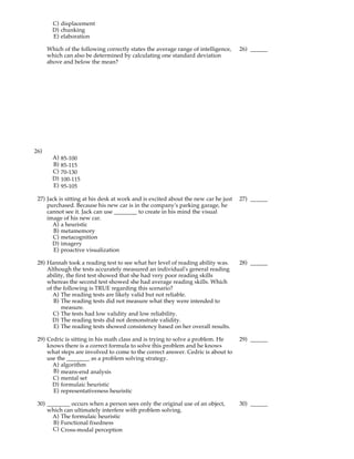 C) displacement
        D) chunking
        E) elaboration

      Which of the following correctly states the average range of intelligence,    26) ______
      which can also be determined by calculating one standard deviation
      above and below the mean?




26)
        A)   85-100
        B)   85-115
        C)   70-130
        D)   100-115
        E)   95-105

 27) Jack is sitting at his desk at work and is excited about the new car he just   27) ______
     purchased. Because his new car is in the company's parking garage, he
     cannot see it. Jack can use ________ to create in his mind the visual
     image of his new car.
       A) a heuristic
        B) metamemory
       C) metacognition
       D) imagery
        E) proactive visualization

 28) Hannah took a reading test to see what her level of reading ability was.       28) ______
     Although the tests accurately measured an individual's general reading
     ability, the first test showed that she had very poor reading skills
     whereas the second test showed she had average reading skills. Which
     of the following is TRUE regarding this scenario?
       A) The reading tests are likely valid but not reliable.
        B) The reading tests did not measure what they were intended to
           measure.
        C) The tests had low validity and low reliability.
       D) The reading tests did not demonstrate validity.
        E) The reading tests showed consistency based on her overall results.

 29) Cedric is sitting in his math class and is trying to solve a problem. He       29) ______
     knows there is a correct formula to solve this problem and he knows
     what steps are involved to come to the correct answer. Cedric is about to
     use the ________ as a problem solving strategy.
       A) algorithm
       B) means-end analysis
       C) mental set
       D) formulaic heuristic
       E) representativeness heuristic

 30) ________ occurs when a person sees only the original use of an object,         30) ______
     which can ultimately interfere with problem solving.
       A) The formulaic heuristic
       B) Functional fixedness
       C) Cross-modal perception
 