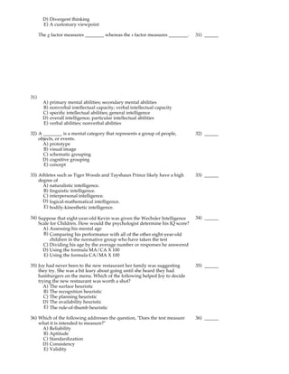 D) Divergent thinking
        E) A customary viewpoint

      The g factor measures ________ whereas the s factor measures ________.   31) ______




31)
        A)   primary mental abilities; secondary mental abilities
        B)   nonverbal intellectual capacity; verbal intellectual capacity
        C)   specific intellectual abilities; general intelligence
        D)   overall intelligence; particular intellectual abilities
        E)   verbal abilities; nonverbal abilities

32) A ________ is a mental category that represents a group of people,         32) ______
    objects, or events.
      A) prototype
      B) visual image
      C) schematic grouping
      D) cognitive grouping
      E) concept

33) Athletes such as Tiger Woods and Tayshaun Prince likely have a high        33) ______
    degree of
      A) naturalistic intelligence.
      B) linguistic intelligence.
      C) interpersonal intelligence.
      D) logical-mathematical intelligence.
      E) bodily-kinesthetic intelligence.

34) Suppose that eight-year-old Kevin was given the Wechsler Intelligence      34) ______
    Scale for Children. How would the psychologist determine his IQ score?
      A) Assessing his mental age
      B) Comparing his performance with all of the other eight-year-old
          children in the normative group who have taken the test
      C) Dividing his age by the average number or responses he answered
      D) Using the formula MA/CA X 100
      E) Using the formula CA/MA X 100

35) Joy had never been to the new restaurant her family was suggesting         35) ______
    they try. She was a bit leary about going until she heard they had
    hamburgers on the menu. Which of the following helped Joy to decide
    trying the new restaurant was worth a shot?
      A) The surface heuristic
       B) The recognition heuristic
       C) The planning heuristic
      D) The availability heuristic
       E) The rule-of-thumb heuristic

36) Which of the following addresses the question, "Does the test measure      36) ______
    what it is intended to measure?"
     A) Reliability
      B) Aptitude
     C) Standardization
     D) Consistency
      E) Validity
 