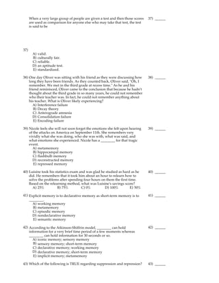 When a very large group of people are given a test and then those scores   37) ______
      are used as comparison for anyone else who may take that test, the test
      is said to be




37)
        A)   valid.
        B)   culturally fair.
        C)   reliable.
        D)   an aptitude test.
        E)   standardized.

38) One day Oliver was sitting with his friend as they were discussing how       38) ______
    long they have been friends. As they counted back, Oliver said, "Oh, I
    remember. We met in the third grade at recess time." As he and his
    friend reminisced, Oliver came to the conclusion that because he hadn't
    thought about the third grade in so many years, he could not remember
    who their teacher was. In fact, he could not remember anything about
    his teacher. What is Oliver likely experiencing?
       A) Interference failure
       B) Decay theory
       C) Anterograde amnesia
       D) Consolidation failure
       E) Encoding failure

39) Nicole feels she will not soon forget the emotions she felt upon hearing     39) ______
    of the attacks on America on September 11th. She remembers very
    vividly what she was doing, who she was with, what was said, and
    what emotions she experienced. Nicole has a ________ for that tragic
    event.
      A) metamemory
       B) hippocampal memory
       C) flashbulb memory
      D) reconstructed memory
       E) repressed memory

40) Luisine took his statistics exam and was glad he studied as hard as he       40) ______
    did. He remembers that it took him about an hour to relearn how to
    solve the problems after spending four hours on them the first time.
    Based on the relearning method, what was Luisine's savings score?
      A) 25%          B) 75%          C) 0%         D) 100%         E) 50%

41) Explicit memory is to declarative memory as short-term memory is to          41) ______
    ________.
      A) working memory
      B) metamemory
      C) episodic memory
      D) nondeclarative memory
      E) semantic memory

42) According to the Atkinson-Shiffrin model, ________ can hold                  42) ______
    information for a very brief time period of a few moments whereas
    ________ can hold information for 30 seconds or so.
      A) iconic memory; sensory memory
       B) sensory memory; short-term memory
       C) declarative memory; working memory
      D) declarative memory; short-term memory
       E) implicit memory; metamemory

43) Which of the following is TRUE regarding suppression and repression?         43) ______
 