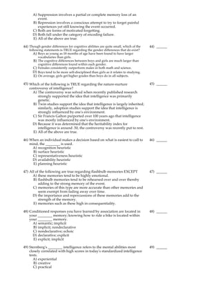 A) Suppression involves a partial or complete memory loss of an
         event.
      B) Repression involves a conscious attempt to try to forget painful
         experiences yet still knowing the event occurred.
      C) Both are forms of motivated forgetting.
      D) Both fall under the category of encoding failure.
      E) All of the above are true.

44) Though gender differences for cognitive abilities are quite small, which of the     44) ______
    following statements is TRUE regarding the gender differences that do exist?
       A) Boys as young as 18 months of age have been found to have larger
          vocabularies than girls.
       B) The cognitive differences between boys and girls are much larger than
          cognitive differences found within each gender.
       C) Females consistently outperform males in both math and science.
       D) Boys tend to be more self-disciplined than girls as it relates to studying.
       E) On average, girls get higher grades than boys do in all subjects.

45) Which of the following is TRUE regarding the nature-nurture                         45) ______
    controversy of intelligence?
      A) The controversy was solved when recently published research
         strongly supported the idea that intelligence was primarily
         genetic.
      B) Twin studies support the idea that intelligence is largely inherited;
         similarly, adoption studies support the idea that intelligence is
         strongly influenced by one's environment.
      C) Sir Francis Galton purported over 100 years ago that intelligence
         was mostly influenced by one's environment.
      D) Because it was determined that the heritability index for
         intelligence is around .50, the controversy was recently put to rest.
      E) All of the above are true.

46) When an individual makes a decision based on what is easiest to call to             46) ______
    mind, the ________ is used.
     A) recognition heuristic
      B) surface heuristic
      C) representativeness heuristic
     D) availability heuristic
      E) planning heuristic

47) All of the following are true regarding flashbulb memories EXCEPT                   47) ______
      A) these memories tend to be highly emotional.
      B) flashbulb memories tend to be rehearsed over and over thereby
          adding to the strong memory of the event.
      C) memories of this type are more accurate than other memories and
          seem exempt from fading away over time.
      D) the importance and repercussions of these memories add to the
          strength of the memory.
      E) memories such as these high in consequentiality.

48) Conditioned responses you have learned by association are located in                48) ______
    your ________ memory; knowing how to ride a bike is located within
    your ________ memory.
      A) semantic; implicit
      B) implicit; nondeclarative
      C) nondeclarative; echoic
      D) declarative; explicit
      E) explicit; implicit

49) Sternberg's ________ intelligence refers to the mental abilities most               49) ______
    closely correlated with high scores in today's standardized intelligence
    tests.
      A) experiential
       B) creative
       C) practical
 